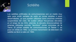 Satélite
Los satélites artificiales de comunicaciones son un medio muy
apto para emitir señales de radio en zonas amplias o poco
desarrolladas, ya que pueden utilizarse como enormes antenas
suspendidas del cielo. Se suelen utilizar frecuencias elevadas
en el rango de los GHz; además, la elevada direccionalidad de
antenas utilizadas permite "alumbrar" zonas concretas de la
Tierra. El primer satélite de comunicaciones, el Telstar 1, se
puso en órbita en 1962. La primera transmisión de televisión vía
satélite se llevó a cabo en 1964.
 