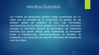 Medios Guiados
Los medios de transmisión guiados están constituidos por un
cable que se encarga de la conducción (o guiado) de las
señales desde un extremo al otro. Las principales
características de los medios guiados son el tipo de conductor
utilizado, la velocidad máxima de transmisión, las distancias
máximas que puede ofrecer entre repetidores, la inmunidad
frente a interferencias electromagnéticas, la facilidad de
instalación y la capacidad de soportar diferentes tecnologías de
nivel de enlace.
 
