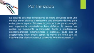Par Trenzado
Se trata de dos hilos conductores de cobre envueltos cada uno
de ellos en un aislante y trenzado el uno alrededor del otro para
evitar que se separen físicamente, y sobre todo, para conseguir
una impedancia característica bien definida. Al trenzar los
cables, se incrementa la inmunidad frente a interferencias
electromagnéticas (interferencias y diafonía), dado que el
acoplamiento entre ambos cables es mayor, de forma que las
interferencias afectan a ambos cables de forma más parecida.
 
