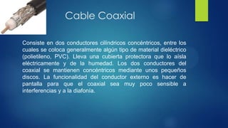 Cable Coaxial
Consiste en dos conductores cilíndricos concéntricos, entre los
cuales se coloca generalmente algún tipo de material dieléctrico
(polietileno, PVC). Lleva una cubierta protectora que lo aísla
eléctricamente y de la humedad. Los dos conductores del
coaxial se mantienen concéntricos mediante unos pequeños
discos. La funcionalidad del conductor externo es hacer de
pantalla para que el coaxial sea muy poco sensible a
interferencias y a la diafonía.
 