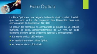 Fibra Óptica
La fibra óptica es una delgada hebra de vidrio o silicio fundido
que conduce la luz. Se requieren dos filamentos para una
comunicación bi-direccional: TX y RX.
El grosor del filamento es comparable al grosor de un cabello
humano, es decir, aproximadamente de 0,1 mm. En cada
filamento de fibra óptica podemos apreciar 3 componentes:
 La fuente de luz: LED o laser.
 el medio transmisor : fibra óptica.
 el detector de luz: fotodiodo.
 