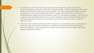  4.1 había una vez cinco turistas que provenían de diferentes partes del mundo y
ninguno de ellos se conocían, días antes Natalia recibió un correo misterioso que decía:
tienes un plazo de tres días para viajar a Egipto, con este código lksjdwao862 tomarás
tus boletos, si no lo haces recibirás pronto un castigo donde se verá involucrada tu
familia además debajo del escrito había un sello el cual Natalia investigo y noto que era
un grupo que reclutaba personas; al ver este misterioso correo Natalia decidió hacer lo
que le pedían para salvar así a su familia a sí que fue al aeropuerto de la ciudad a
tomar su vuelo.
 Ese mismo día Andrés recibió este mismo mensaje, muy asustado le dijo a la familia que
se iría de viaje por motivos de trabajo, su familia lo acompaño hasta el aeropuerto
donde tomaría su rumbo a Egipto; esto mismo ocurrió con otros tres viajeros llamados
Mariana, Estefanía y Omar.
 