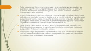  Todos ellos se encontraron en un mismo lugar y se preguntaban porque estaban ahí,
cuando de repente vieron una pirámide que tenía figuras de momias y se abrió una
puerta de donde salían mensajes en egipcio, pero ellos no entendían nada del
comunicado que les enviaban.
 Horas más tarde tenían demasiada hambre y uno de ellos vio municiones dentro de la
pirámide; muy asustados entraron y rápidamente se cerró la pirámide se prendían luces
que guiaban el camino hacia otra puerta; la misma pirámide empujaba a todos para
que llegaran hacia la otra puerta y con mucho temor pasaron la puerta y encontraron
un gigantesco laberinto el cual tenían que atravesar en un día.
 Omar tomo el cargo del líder del grupo, Mariana se encargaba de las municiones,
Estefanía quiso encargarse de tomar el tiempo, Natalia tomaba nota de cada cosa
que pasaba y Andrés comunicaba los sucesos.
 Tomados los cargos emprendieron rápidamente su viaje pues solo tenían un día para
cruzarlo; mientras atravesaban el laberinto todos ponían de su parte ya que estando
unidos tenían más posibilidades de sobrevivir.
 