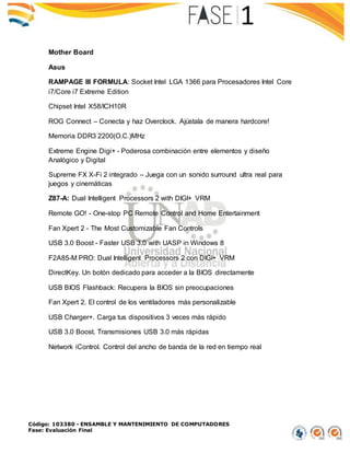 Código: 103380 - ENSAMBLE Y MANTENIMIENTO DE COMPUTADORES
Fase: Evaluación Final
Mother Board
Asus
RAMPAGE III FORMULA: Socket Intel LGA 1366 para Procesadores Intel Core
i7/Core i7 Extreme Edition
Chipset Intel X58/ICH10R
ROG Connect – Conecta y haz Overclock. Ajústala de manera hardcore!
Memoria DDR3 2200(O.C.)MHz
Extreme Engine Digi+ - Poderosa combinación entre elementos y diseño
Analógico y Digital
Supreme FX X-Fi 2 integrado – Juega con un sonido surround ultra real para
juegos y cinemáticas
Z87-A: Dual Intelligent Processors 2 with DIGI+ VRM
Remote GO! - One-stop PC Remote Control and Home Entertainment
Fan Xpert 2 - The Most Customizable Fan Controls
USB 3.0 Boost - Faster USB 3.0 with UASP in Windows 8
F2A85-M PRO: Dual Intelligent Processors 2 con DIGI+ VRM
DirectKey. Un botón dedicado para acceder a la BIOS directamente
USB BIOS Flashback: Recupera la BIOS sin preocupaciones
Fan Xpert 2. El control de los ventiladores más personalizable
USB Charger+. Carga tus dispositivos 3 veces más rápido
USB 3.0 Boost. Transmisiones USB 3.0 más rápidas
Network iControl. Control del ancho de banda de la red en tiempo real
 