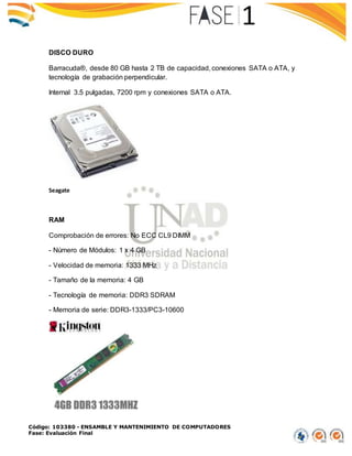 Código: 103380 - ENSAMBLE Y MANTENIMIENTO DE COMPUTADORES
Fase: Evaluación Final
DISCO DURO
Barracuda®, desde 80 GB hasta 2 TB de capacidad, conexiones SATA o ATA, y
tecnología de grabación perpendicular.
Internal 3.5 pulgadas, 7200 rpm y conexiones SATA o ATA.
Seagate
RAM
Comprobación de errores: No ECC CL9 DIMM
- Número de Módulos: 1 x 4 GB
- Velocidad de memoria: 1333 MHz
- Tamaño de la memoria: 4 GB
- Tecnología de memoria: DDR3 SDRAM
- Memoria de serie: DDR3-1333/PC3-10600
 