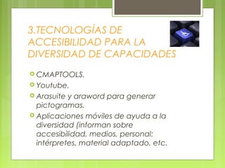 3.TECNOLOGÍAS DE
ACCESIBILIDAD PARA LA
DIVERSIDAD DE CAPACIDADES
 CMAPTOOLS.
 Youtube.
 Arasuite y araword para generar
pictogramas.
 Aplicaciones móviles de ayuda a la
diversidad (informan sobre
accesibilidad, medios, personal:
intérpretes, material adaptado, etc.
 