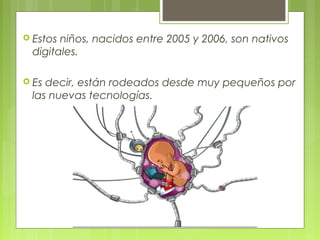  Estos niños, nacidos entre 2005 y 2006, son nativos
digitales.
 Es decir, están rodeados desde muy pequeños por
las nuevas tecnologías.
 