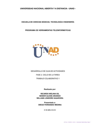 UNIVERSIDAD NACIONAL ABIERTA Y A DISTANCIA - UNAD -
ESCUELA DE CIENCIAS BÁSICAS, TECNOLOGÍA E INGENIERÍA
PROGRAMA DE HERRAMIENTAS TELEINFORMÁTICAS
221120_4 01/04/2014 - U.N.A.D. Herramientas Teleinformáticas. Página 1
DESARROLLO DE GUIA DE ACTIVIDADES
FASE 2. CICLO DE LA TAREA
TRABAJO COLABORATIVO 1
Realizado por:
RICARDO MOLINA GIL
NEIDER ALEXIS ARANGO
WILLIAM LONDOÑO SAAVEDRA
Presentado a:
DIEGO FERNANDO MEDINA
01 DE ABRIL DE 2014
 