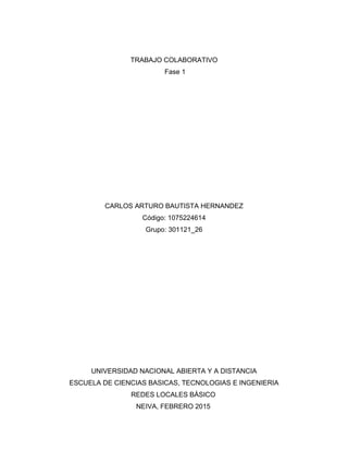 TRABAJO COLABORATIVO
Fase 1
CARLOS ARTURO BAUTISTA HERNANDEZ
Código: 1075224614
Grupo: 301121_26
UNIVERSIDAD NACIONAL ABIERTA Y A DISTANCIA
ESCUELA DE CIENCIAS BASICAS, TECNOLOGIAS E INGENIERIA
REDES LOCALES BÁSICO
NEIVA, FEBRERO 2015
 