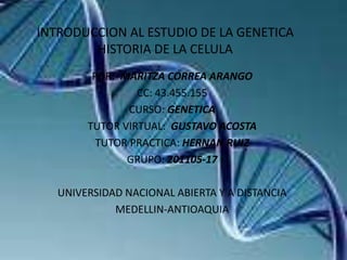 INTRODUCCION AL ESTUDIO DE LA GENETICA
HISTORIA DE LA CELULA
POR: MARITZA CORREA ARANGO
CC: 43.455.155
CURSO: GENETICA
TUTOR VIRTUAL: GUSTAVO ACOSTA
TUTOR PRACTICA: HERNAN RUIZ
GRUPO: 201105-17
UNIVERSIDAD NACIONAL ABIERTA Y A DISTANCIA
MEDELLIN-ANTIOAQUIA

 
