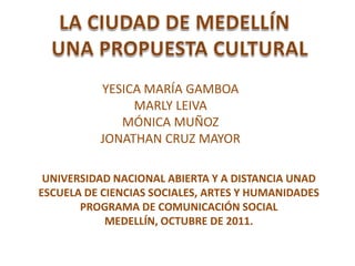 YESICA MARÍA GAMBOA
               MARLY LEIVA
             MÓNICA MUÑOZ
          JONATHAN CRUZ MAYOR

 UNIVERSIDAD NACIONAL ABIERTA Y A DISTANCIA UNAD
ESCUELA DE CIENCIAS SOCIALES, ARTES Y HUMANIDADES
       PROGRAMA DE COMUNICACIÓN SOCIAL
            MEDELLÍN, OCTUBRE DE 2011.
 