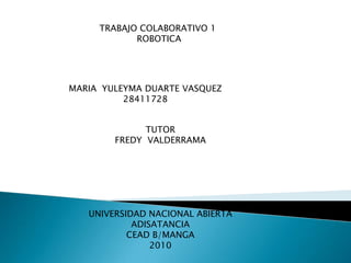 TRABAJO COLABORATIVO 1  ROBOTICA  MARIA  YULEYMA DUARTE VASQUEZ  28411728 TUTOR  FREDY  VALDERRAMA UNIVERSIDAD NACIONAL ABIERTA ADISATANCIA CEAD B/MANGA  2010  