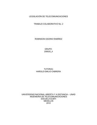 LEGISLACIÓN DE TELECOMUNICACIONES


           TRABAJO COLABORATIVO No. 2




            ROBINSON OSORIO RAMÍREZ




                    GRUPO:
                    208020_4




                   TUTOR(A)
             HAROLD EMILIO CABRERA




UNIVERSIDAD NACIONAL ABIERTA Y A DISTANCIA – UNAD
       INGENIERIA DE TELECOMUNICACIONES
                 ESCUELA ECBTI
                    MEDELLÍN
                      2012
 