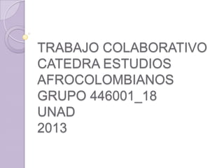 TRABAJO COLABORATIVO
CATEDRA ESTUDIOS
AFROCOLOMBIANOS
GRUPO 446001_18
UNAD
2013
 