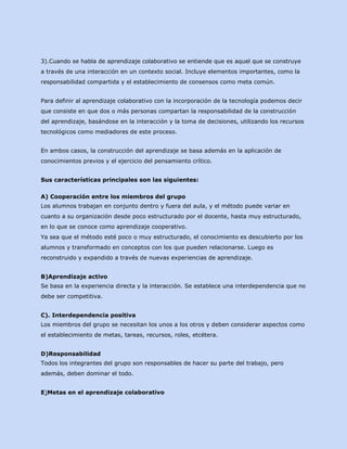 3).Cuando se habla de aprendizaje colaborativo se entiende que es aquel que se construye
a través de una interacción en un contexto social. Incluye elementos importantes, como la
responsabilidad compartida y el establecimiento de consensos como meta común.
Para definir al aprendizaje colaborativo con la incorporación de la tecnología podemos decir
que consiste en que dos o más personas compartan la responsabilidad de la construcción
del aprendizaje, basándose en la interacción y la toma de decisiones, utilizando los recursos
tecnológicos como mediadores de este proceso.
En ambos casos, la construcción del aprendizaje se basa además en la aplicación de
conocimientos previos y el ejercicio del pensamiento crítico.
Sus características principales son las siguientes:
A) Cooperación entre los miembros del grupo
Los alumnos trabajan en conjunto dentro y fuera del aula, y el método puede variar en
cuanto a su organización desde poco estructurado por el docente, hasta muy estructurado,
en lo que se conoce como aprendizaje cooperativo.
Ya sea que el método esté poco o muy estructurado, el conocimiento es descubierto por los
alumnos y transformado en conceptos con los que pueden relacionarse. Luego es
reconstruido y expandido a través de nuevas experiencias de aprendizaje.
B)Aprendizaje activo
Se basa en la experiencia directa y la interacción. Se establece una interdependencia que no
debe ser competitiva.
C). Interdependencia positiva
Los miembros del grupo se necesitan los unos a los otros y deben considerar aspectos como
el establecimiento de metas, tareas, recursos, roles, etcétera.
D)Responsabilidad
Todos los integrantes del grupo son responsables de hacer su parte del trabajo, pero
además, deben dominar el todo.
E)Metas en el aprendizaje colaborativo

 