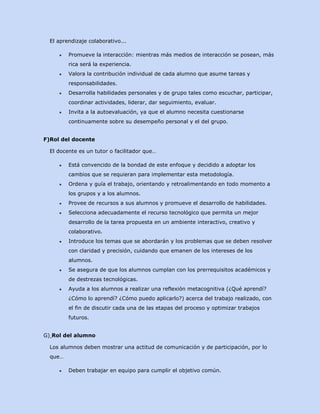 El aprendizaje colaborativo...
●

Promueve la interacción: mientras más medios de interacción se posean, más
rica será la experiencia.

●

Valora la contribución individual de cada alumno que asume tareas y
responsabilidades.

●

Desarrolla habilidades personales y de grupo tales como escuchar, participar,
coordinar actividades, liderar, dar seguimiento, evaluar.

●

Invita a la autoevaluación, ya que el alumno necesita cuestionarse
continuamente sobre su desempeño personal y el del grupo.

F)Rol del docente
El docente es un tutor o facilitador que…
●

Está convencido de la bondad de este enfoque y decidido a adoptar los
cambios que se requieran para implementar esta metodología.

●

Ordena y guía el trabajo, orientando y retroalimentando en todo momento a
los grupos y a los alumnos.

●

Provee de recursos a sus alumnos y promueve el desarrollo de habilidades.

●

Selecciona adecuadamente el recurso tecnológico que permita un mejor
desarrollo de la tarea propuesta en un ambiente interactivo, creativo y
colaborativo.

●

Introduce los temas que se abordarán y los problemas que se deben resolver
con claridad y precisión, cuidando que emanen de los intereses de los
alumnos.

●

Se asegura de que los alumnos cumplan con los prerrequisitos académicos y
de destrezas tecnológicas.

●

Ayuda a los alumnos a realizar una reflexión metacognitiva (¿Qué aprendí?
¿Cómo lo aprendí? ¿Cómo puedo aplicarlo?) acerca del trabajo realizado, con
el fin de discutir cada una de las etapas del proceso y optimizar trabajos
futuros.

G) Rol del alumno
Los alumnos deben mostrar una actitud de comunicación y de participación, por lo
que…
●

Deben trabajar en equipo para cumplir el objetivo común.

 