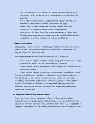●

Son responsables de hacer su parte del trabajo y compartir lo que hayan
investigado con los demás, de manera que todos dominen el conjunto del
proyecto.

●

Deben intercambiar información, razonamientos y puntos de vista para
fomentar la retroalimentación entre los miembros del grupo.

●

Deben colaborar en los procesos de dirección, toma de decisiones,
comunicación y manejo de las dificultades que se presenten.

●

Los miembros del grupo deben fijar objetivos para el corto y largo plazo.
Deberán revisar periódicamente su cumplimiento, identificando los cambios
necesarios, con el fin de optimizar sus acciones en el futuro.

H)Rol de la tecnología
Se requiere de recursos técnicos accesibles que potencien el trabajo de los alumnos
en tres aspectos: los vínculos interpersonales, las fuentes de información y un
lenguaje común para los participantes.
Puede haber distintas modalidades para el trabajo con la tecnología:
●

Varios alumnos trabajan juntos en una sola computadora desarrollando ideas
para el diseño de una solución o explorando una simulación.

●

Varios alumnos trabajan en diferentes computadoras, pero conectados a una
red local de trabajo.

●

Varios alumnos trabajan en diferentes computadoras, conectados a internet.

Es importante señalar que no todas las tentativas en el aprendizaje colaborativo
tienen éxito, ya que bajo ciertas circunstancias no se obtienen los beneficios
esperados y los resultados pueden incluir conformidad, procesos inútiles, falta de
iniciativa, malentendidos y conflictos. El docente debe estar preparado para
aprender a identificar los aciertos y los errores para planear mejor el siguiente
proyecto sin desalentarse.
I)Componente ambiental y administrativo
Existen elementos externos que pueden influir en el desarrollo del trabajo
colaborativo, como lo son las políticas de la institución con respecto al traslado de
los alumnos dentro de las instalaciones, al manejo de los horarios, a la asignación de
tiempos de preparación para los docentes, la generación de espacios adecuados para

 