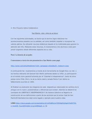 4. Mini Proyecto Aúlico Colaborativo

San Martin: vida y obra de un héroe
Con las siguientes actividades, se busca que el alumno logre relacionar los
acontecimientos pasados con la realidad, así como también respetar e incorporar los
valores patrios. Se utilizarán recursos didácticos basado en la multimedia para generar la
atención del niño. Mediante estos recursos, le mostraremos a los alumnos a este gran
prócer argentino desde diferentes aspectos de su vida.

Prezi: La historia de un padre.
Conoceremos a través de esta presentación a San Martín como papá.
http://prezi.com/phut4hdjshwh/?utm_campaign=share&utm_medium=copy
A continuación les mostraremos a través de la herramienta de Google Docs ,la vida y
los hechos relevante del General San Martín partiendo desde su niñez ,su participación
en el mando como general luchando por la ”Libertad e independencia” ;tanto de otros
países como Chile ,Perú y la de su tierra natal y amada Patria.Y por último su
fallecimiento ocurrido en 1850.
Al finalizar se analizarán las imágenes de cada diapositivas relacionado los cambios de lo
antiguo con lo nuevo ,caracteristicas y diferencias que existen .Además se debatirá los
conceptos de LIBERTAD E INDEPENDENCIA.Y de manera colectiva se llegará a la
construcción de sus definiciones a partir de las acciones que el prócer José de San
Martín(El libertador)nos dejó como legado y ejemplo para nuestra vidas.
LINK:https://docs.google.com/presentation/d/1sCPqB5LUx7IZKNgDJsZgpVrFptN7iY8z_bywKW_YLs/edit#slide=id.g1228bbaa5_2_75

 
