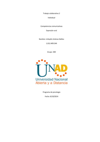 Trabajo colaborativo 2 
Individual 
Competencias comunicativas 
Expresión oral 
Nombre: mileydis Jiménez Ibáñez 
1.012.409.544 
Grupo: 300 
Programa de psicología 
Fecha: 8/10/2014 
 