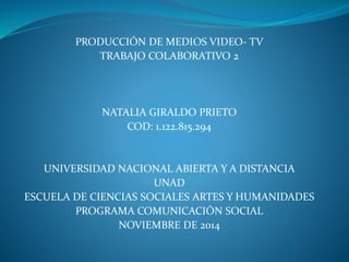 PRODUCCIÓN DE MEDIOS VIDEO- TV
TRABAJO COLABORATIVO 2
NATALIA GIRALDO PRIETO
COD: 1.122.815.294
UNIVERSIDAD NACIONAL ABIERTA Y A DISTANCIA
UNAD
ESCUELA DE CIENCIAS SOCIALES ARTES Y HUMANIDADES
PROGRAMA COMUNICACIÓN SOCIAL
NOVIEMBRE DE 2014
 