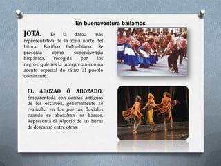 En buenaventura bailamos
JOTA.       Es     la   danza    más
representativa de la zona norte del
Litoral Pacífico Colombiano. Se
presenta     como       supervivencia
hispánica,    recogida     por     los
negros, quienes la interpretan con un
acento especial de sátira al pueblo
dominante.


 EL    ABOZAO       Ó    ABOZADO.
 Emparentada con danzas antiguas
 de los esclavos, generalmente se
 realizaba en los puertos fluviales
 cuando se abozaban los barcos.
 Representa el jolgorio de las horas
 de descanso entre otras.
 