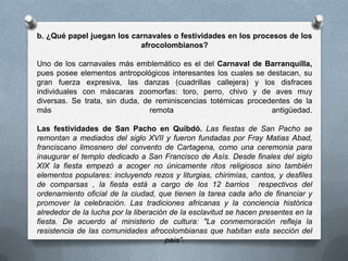 b. ¿Qué papel juegan los carnavales o festividades en los procesos de los
                           afrocolombianos?

Uno de los carnavales más emblemático es el del Carnaval de Barranquilla,
pues posee elementos antropológicos interesantes los cuales se destacan, su
gran fuerza expresiva, las danzas (cuadrillas callejera) y los disfraces
individuales con máscaras zoomorfas: toro, perro, chivo y de aves muy
diversas. Se trata, sin duda, de reminiscencias totémicas procedentes de la
más                             remota                          antigüedad.

Las festividades de San Pacho en Quibdó. Las fiestas de San Pacho se
remontan a mediados del siglo XVII y fueron fundadas por Fray Matias Abad,
franciscano limosnero del convento de Cartagena, como una ceremonia para
inaugurar el templo dedicado a San Francisco de Asís. Desde finales del siglo
XIX la fiesta empezó a acoger no únicamente ritos religiosos sino también
elementos populares: incluyendo rezos y liturgias, chirimías, cantos, y desfiles
de comparsas , la fiesta está a cargo de los 12 barrios respectivos del
ordenamiento oficial de la ciudad, que tienen la tarea cada año de financiar y
promover la celebración. Las tradiciones africanas y la conciencia histórica
alrededor de la lucha por la liberación de la esclavitud se hacen presentes en la
fiesta. De acuerdo al ministerio de cultura: "La conmemoración refleja la
resistencia de las comunidades afrocolombianas que habitan esta sección del
                                       país".
 