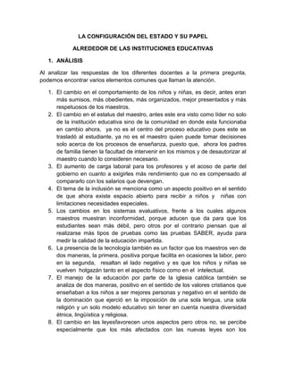 LA CONFIGURACIÓN DEL ESTADO Y SU PAPEL
ALREDEDOR DE LAS INSTITUCIONES EDUCATIVAS
1. ANÁLISIS
Al analizar las respuestas de los diferentes docentes a la primera pregunta,
podemos encontrar varios elementos comunes que llaman la atención.
1. El cambio en el comportamiento de los niños y niñas, es decir, antes eran
más sumisos, más obedientes, más organizados, mejor presentados y más
respetuosos de los maestros.
2. El cambio en el estatus del maestro, antes este era visto como líder no solo
de la institución educativa sino de la comunidad en donde esta funcionaba
en cambio ahora, ya no es el centro del proceso educativo pues este se
trasladó al estudiante, ya no es el maestro quien puede tomar decisiones
solo acerca de los procesos de enseñanza, puesto que, ahora los padres
de familia tienen la facultad de intervenir en los mismos y de desautorizar al
maestro cuando lo consideren necesario.
3. El aumento de carga laboral para los profesores y el acoso de parte del
gobierno en cuanto a exigirles más rendimiento que no es compensado al
compararlo con los salarios que devengan.
4. El tema de la inclusión se menciona como un aspecto positivo en el sentido
de que ahora existe espacio abierto para recibir a niños y niñas con
limitaciones necesidades especiales.
5. Los cambios en los sistemas evaluativos, frente a los cuales algunos
maestros muestran inconformidad, porque aducen que da para que los
estudiantes sean más débil, pero otros por el contrario piensan que al
realizarse más tipos de pruebas como las pruebas SABER, ayuda para
medir la calidad de la educación impartida.
6. La presencia de la tecnología también es un factor que los maestros ven de
dos maneras, la primera, positiva porque facilita en ocasiones la labor, pero
en la segunda, resaltan el lado negativo y es que los niños y niñas se
vuelven holgazán tanto en el aspecto físico como en el intelectual.
7. El manejo de la educación por parte de la iglesia católica también se
analiza de dos maneras, positivo en el sentido de los valores cristianos que
enseñaban a los niños a ser mejores personas y negativo en el sentido de
la dominación que ejerció en la imposición de una sola lengua, una sola
religión y un solo modelo educativo sin tener en cuenta nuestra diversidad
étnica, lingüística y religiosa.
8. El cambio en las leyesfavorecen unos aspectos pero otros no, se percibe
especialmente que los más afectados con las nuevas leyes son los

 