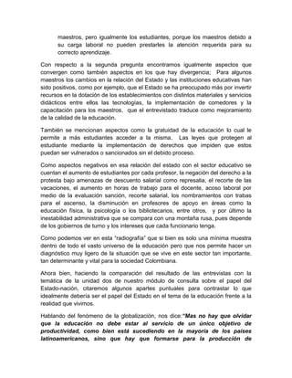 maestros, pero igualmente los estudiantes, porque los maestros debido a
su carga laboral no pueden prestarles la atención requerida para su
correcto aprendizaje.
Con respecto a la segunda pregunta encontramos igualmente aspectos que
convergen como también aspectos en los que hay divergencia; Para algunos
maestros los cambios en la relación del Estado y las instituciones educativas han
sido positivos, como por ejemplo, que el Estado se ha preocupado más por invertir
recursos en la dotación de los establecimientos con distintos materiales y servicios
didácticos entre ellos las tecnologías, la implementación de comedores y la
capacitación para los maestros, que el entrevistado traduce como mejoramiento
de la calidad de la educación.
También se mencionan aspectos como la gratuidad de la educación lo cual le
permite a más estudiantes acceder a la misma. Las leyes que protegen al
estudiante mediante la implementación de derechos que impiden que estos
puedan ser vulnerados o sancionados sin el debido proceso.
Como aspectos negativos en esa relación del estado con el sector educativo se
cuentan el aumento de estudiantes por cada profesor, la negación del derecho a la
protesta bajo amenazas de descuento salarial como represalia, el recorte de las
vacaciones, el aumento en horas de trabajo para el docente, acoso laboral por
medio de la evaluación sanción, recorte salarial, los nombramientos con trabas
para el ascenso, la disminución en profesores de apoyo en áreas como la
educación física, la psicología o los bibliotecarios, entre otros, y por último la
inestabilidad administrativa que se compara con una montaña rusa, pues depende
de los gobiernos de turno y los intereses que cada funcionario tenga.
Como podemos ver en esta “radiografía” que si bien es solo una mínima muestra
dentro de todo el vasto universo de la educación pero que nos permite hacer un
diagnóstico muy ligero de la situación que se vive en este sector tan importante,
tan determinante y vital para la sociedad Colombiana.
Ahora bien, haciendo la comparación del resultado de las entrevistas con la
temática de la unidad dos de nuestro módulo de consulta sobre el papel del
Estado-nación, citaremos algunos apartes puntuales para contrastar lo que
idealmente debería ser el papel del Estado en el tema de la educación frente a la
realidad que vivimos.
Hablando del fenómeno de la globalización, nos dice:“Mas no hay que olvidar
que la educación no debe estar al servicio de un único objetivo de
productividad, como bien está sucediendo en la mayoría de los países
latinoamericanos, sino que hay que formarse para la producción de

 