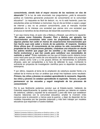 conocimiento, siendo éste el mayor recurso de las naciones en vías de
desarrollo”.1A la luz de este enunciado nos preguntamos ¿está la educación
pública en Colombia generando producción de conocimiento en la comunidad
educativa? La respuesta es fácil de deducir, no, no lo está haciendo, pues los
estudiantes antes se limitaban a memorizar, hoy en día se limitan a copiar y pegar
de internet y eso no es producir conocimiento, pues al mercado mundial
globalizado no le interesa una sociedad que piense sino una sociedad que
produzca en beneficio de las dinámicas del desarrollo económico mundial.
Y por esa misma línea, el autor cita a Mateus y Brasset, que afirma lo siguiente:
“En países como Colombia, Ecuador, Perú y Bolivia, por ejemplo, los
conocimientos ancestrales tales como las propiedades medicinales de
algunas plantas han caído en manos de corporaciones transnacionales que
han hecho suyo este saber a través de las patentes. Al respecto, Vandana
Shiva afirma que: El conocimiento de los pobres ha sido convertido en la
propiedad de las corporaciones globales, creándose una situación en donde
los pobres tendrán que pagar por las semillas y las medicinas que han
hecho evolucionar y que han usado para satisfacer sus necesidades de
nutrición y salud”.2Estas realidades son las que el Estado-nación debería tomar
como retos para que por medio de una educación de calidad dotara a la población
tanto urbana como rural y a los grupos étnicos de herramientas lo suficiente
eficaces, para ser competentes a la hora de defender lo suyo, invirtiendo lo
suficiente en proyectos de investigación científica para no depender de expertos
extranjeros.
Y por último, respecto al tema de la ampliación de cobertura escolar frente a la
calidad de la misma se hizo un análisis que arrojó tres hipótesis como resultado:
Primero, los niños y jóvenes no estaban aprendiendo lo necesario. Segundo,
los niños y jóvenes no estaban aprendiendo lo esperado. Tercero, se puede
permanecer en las escuelas y seguir marginado de los procesos de
conocimiento.3
Por lo que fácilmente podemos concluir que al Estado-nación, hablando de
Colombia específicamente, le quedan retos muy grandes por delante en materia
de cobertura, calidad y equidad de la educación y para ello tiene que establecer
mejores relaciones con la comunidad educativa, ampliar la inversión (más
recursos para la educación y menos para la guerra), y dejar de depender de los
modelos impuestos por las grandes potencias y más bien trabajar por modelos
educativos que respondan a nuestra realidad.

1

Módulo Contextos Políticos y Educativos en América Latina. p. 126
Módulo Contextos Políticos y Educativos en América Latina. p. 126
3
Módulo Contextos Políticos y Educativos en América Latina. p. 145
2

 