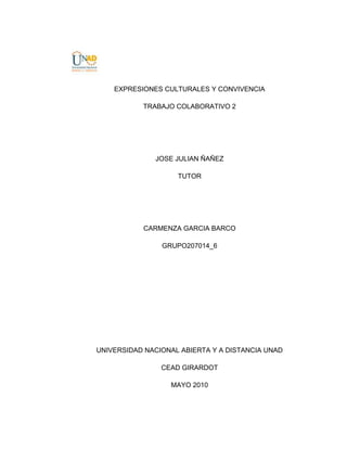 EXPRESIONES CULTURALES Y CONVIVENCIA<br />TRABAJO COLABORATIVO 2<br />JOSE JULIAN ÑAÑEZ<br />TUTOR<br />CARMENZA GARCIA BARCO<br />GRUPO207014_6<br />UNIVERSIDAD NACIONAL ABIERTA Y A DISTANCIA UNAD<br />CEAD GIRARDOT<br />MAYO 2010<br />Del capítulo 1 de la unidad 2 realizar un cuadro sinóptico en que se pueda evidenciar la diferencia de los conceptos centrales que aparecen al interior de cada una de las cinco lecciones.<br />TEMACONCEPTOExpresiones Humanísticas ycientíficasReconocimiento de actores: Guadarrama,  Lyotard, Vattimio.Ideas a resaltar: Humanismo Vs Ciencia y la sana interacción entre humanismo y ciencia.Problema a resaltar: La auto-alienación debido a la dependencia, al consumismo y a lo material como único norte.Impacto de las expresiones culturalesTiene que ver con: la danza, el teatro, la música, la pintura, la literatura, el cine, en  ellas reposa el archivo intelectual de la humanidad inciden sobre las tradiciones, las creencias, la gastronomía y las manifestaciones materiales y ayudan a construir la identidad cultural de los pueblos y al desarrollo de los mismos.ConvivenciaRequiere un alto grado de sensatez y de verdad para ello es necesario la cultura y la educación para lograr que sea el trato ético y moral que rijan a una comunidad.Valores, principios y conviccionesValores: Adela Cortina plantea distinguir lo bueno y lo malo.Remolina dice: que es algo que está bien y Frondizi distingue entre valores objetivo y valores subjetivos.Principios: Son los del conocimiento y los del ser.Convicciones: Para Kant es cuando una creencia es válida para cada uno, sólo a condición de que este dotada de razón.Ética y MoralLas expresiones culturales deben atender :A una ética del perfeccionamiento del ser humanoDel mejoramiento de las condiciones de vida.De las expresiones individuales y colectivas.Pero también las expresiones culturales deben incluir en sí mismas una elevada moral evolutiva de valores positivos que ayuden a revolucionar los paradigmas sociales.<br />PENSANDO SOBRE LOS DERECHOS HUMANOS Y LA CONVIVENCIA<br />2.1 INTRODUCCION<br />Los antecedentes de los Derechos Humanos los encontramos en el siglo XVIII, con dos revoluciones: La Revolución Francesa y la Revolución de Estados Unidos en donde se gestó una nueva concepción de estado y en Francia se proclamó por primera vez los “Derechos del Hombre”, que se conocen también con el nombre de derechos de Primera Generación, donde se resalta la libertad, elegir y ser elegido, se proclama la libertad de la modernidad,  que es la libertad como independencia, diferenciándose de la libertad de los antiguos que la definían desde la participación. Al proclamarse la libertad como independencia en la revolución Francesa se está expresando que es libre aquel que puede realizar determinadas acciones como: profesar o no una determinada fe, expresarse, asociarse con otros, reunirse, a poder desplazarse y sobre todo la libertad de poseer bienes, de tener propiedad.<br />En el siglo XX después de finalizada la segunda Guerra Mundial y creada la Organización de las naciones Unidas se entra a dar la “Declaración Universal de los Derechos Humanos” que plantea los principio de libertad, justicia y paz, difiriendo un poco de los derechos del hombre  de libertad, igualdad y fraternidad.<br />La Declaración Universal de los Derechos Humanos busca defender el derecho a la vida, al trabajo, a la salud, educación, vivienda, recreación, etc., son los derechos económicos sociales y culturales, conocidos como derechos de segunda generación. Hoy en día se están proclamando los derechos colectivos o de solidaridad donde se busca concretarla paz, el desarrollo y la defensa del medio ambiente, estos derechos son conocidos como los de tercera generación.<br />Conceptos necesarios:<br />Los Derechos Humanos, al ser proclamados por las Naciones Unidas, intentan ser aceptados por todos los países, independiente de la ideología, religión o concepción de estado que profesen, por lo que los derechos humanos adquieren un carácter universal.  No se pueden enajenar, a nadie se puede privar de ellos, es decir son inalienables, ninguna persona los puede transferir, se los niegue a sí mismo para que otros lo asuma, significa entonces que son intransferibles.  Todos los derechos contemplados en la Declaración se relacionan entre sí, son interdependientes, pues tienen una dependencia recíproca, que por su naturaleza están de tal manera unida que no se pueden separar, son inherentes.<br />Nadie está facultado para negociar con ellos en el sentido de llegar a acuerdos para no cumplirlos o violarlos por lo que los Derechos Humanos son innegociables y al mismo tiempo hay que aclarar que ellos no tienen vencimiento, es decir, tienen un tiempo para aplicarse o no, pues desde que fueron aprobados ellos son imprescriptibles, hasta el punto que un delito declarado de lesa humanidad no tiene vencimiento de términos para ser juzgados, en esta orbita caben los llamados falsos positivos.  Por último hay que decir, que ningún individuo, colectivo, sociedad, o estado pueden darse el lujo de prescindir de ellos, lo que significa que los derechos humanos son imprescindibles.<br />Por lo que hay que decir que los derechos humanos son universales, inalienables, intransferibles, interdependientes, inherentes, innegociables, imprescriptibles e imprescindibles.<br />LOS DERECHOS HUMANOS Y LA CONVIVENCIA EN COLOMBIA<br />Los derechos humanos se constituyeron para garantizar la convivencia entre las personas y entre estas y el estado.  Después de dos conflictos mundiales el resultado más lógico para intentar no volver a repetir las experiencias de esas guerras era aprobar por los países miembros de la ONU una serie de derechos universales que al ser respetados evitarían los conflictos.<br />Colombia suscribió estos derechos y se comprometió a aplicarlos y respetarlos, pero nuestro país se ha caracterizado por creer que lo que está escrito por ese solo hecho se cumple y no se esfuerza por crear estrategias que garanticen la realización y puesta en práctica en la vida cotidiana de lo que está escrito.<br />Si los derechos humanos no se aplican o si se violan permanentemente, es imposible la convivencia y eso es lo que sucede en nuestro país.<br />Tenemos ya dos siglos de instaurada la república y no hemos tenido un respiro para aclimatar la paz, el siglo XIX se caracterizó por las guerras civiles, iniciamos el siglo XX con la llamada guerra de los mil días, a mitad de siglo se dio la violencia partidista, en la década de los sesenta surge la llamada violencia guerrillera, seguida después por la violencia del narcotráfico, la violencia paramilitar  y entramos al siglo XXI sin haber enterrado estas violencias y sin haber conseguido definitivamente la paz.<br />¿A qué se debe que seamos un país donde no hemos podido construir definitivamente la cultura de la convivencia? Una de las posibles causas es que no hemos logrado aplicar los derechos humanos, es decir, lo que hacemos es violar permanentemente los derechos humanos, por ejemplo el artículo 3 que habla del derecho a la vida, a la libertad y a la seguridad, no se ha cumplido plenamente, pues qué derecho a la vida puede haber con los mal llamados falsos positivos, qué libertad puede existir cuando existen personas que llevan más de diez años secuestradas, de qué seguridad podemos hablar cuando hay casi cuatro millones de Colombianos desplazados, desarraigados de sus tierras.<br />La misma violación se presenta con los artículos: 5,12,17,18,19,22,23,25 y 27, es decir de los treinta artículos que contempla la declaración , se violan once y los demás se aplican parcialmente.<br />Hasta que no logremos construir estrategias que aclimaten definitivamente los derechos humanos en nuestro país no podemos vivir en convivencia, y seguiremos dentro de la espiral de la violencia, el reto es abonar a nuestro país para que florezcan definitivamente los principios rectores de la declaración que son: La libertad, la justicia y la paz.<br />2.3. CONCLUSION<br />Tenemos que lograr definitivamente que el estado, que monopoliza la justicia acabe con la impunidad, que administra los recursos, estos se distribuyan para mejorar el nivel de vida, que el estado que maneja la fuerza, no abuse de ella, y la utilice dosificadamente en la defensa de la legalidad de la constitucionalidad, es decir, que el estado debe ser ejemplo de rectitud, de honradez, de respeto a las normas y a las leyes, para que ese ejemplo cunda en los ciudadanos y sea imitado por todos.<br />COLLAGE<br />BIBLIOGRAFIA<br />PROTOCOLO, Académico del curso, Universidad Nacional Abierta y a Distancia.<br />MAGENDZO, Abrahán, Educación en Derechos Humanos, 2005, Bogotá, Cooperativa Editorial Magisterio.<br />