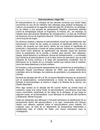 Estructuralismo ( Siglo XX)
El estructuralismo es un enfoque de las ciencias humanas que creció hasta
convertirse en uno de los métodos más utilizados para analizar el lenguaje, la
cultura y la sociedad en la segunda mitad del siglo XX. El término, sin embargo,
no se refiere a una escuela de pensamiento filosófico claramente definida
(como la antropología cultural, la lingüística, la historia, etc., sin embargo, el
método tiene derivaciones filosóficas de consideración). La obra de Ferdinand
de Saussure (Curso de lingüística General, 1916) es considerada habitualmente
como el punto de origen.
En términos amplios y básicos el estructuralismo busca las interrelaciones (las
estructuras) a través de las cuales se produce el significado dentro de una
cultura. De acuerdo con esta teoría, dentro de una cultura el significado es
producido y reproducido a través de varias prácticas, fenómenos y actividades
que sirven como sistemas de significación (se estudian cosas tan diversas
como la preparación de la comida y rituales para servirla, ritos religiosos,
juegos, textos literarios y no literarios, formas de entretenimiento...). La novedad
que introduce el estructuralismo no es la idea misma de estructura, que ya está
presente de forma continua a lo largo del pensamiento occidental, sino la
eliminación en la misma de un concepto central que ordena toda la realidad,
como las ideas platónicas o el dios cristiano.
El iniciador y más prominente representante de la corriente fue el antropólogo y
etnógrafo Claude Lévi-Strauss (década de 1960), que analizó fenómenos
culturales como la mitología, los sistemas de parentesco y la preparación de la
comida.
Durante las décadas del '40 y el '50, la escena filosófica francesa se caracterizó
por el existencialismo, fundamentalmente a través de Sartre, apareciendo
también la fenomenología, el retorno a Hegel y la filosofía de la ciencia, con
Gastón Bachelard.
Pero algo cambia en la década del 60 cuando Sartre se orienta hacia el
marxismo, surge una nueva moda, el estructuralismo. Levi-Strauss inicia este
nuevo movimiento, basándose en las ideas de la etnología, al que luego le
seguirán Lacan, en el psicoanálisis, Louis Althusser en el estudio del marxismo
y finalmente, Michel Foucault.
Cabe ser destacado que Althusser y Foucault rechazaron la clasificación de su
pensamiento dentro del estructuralismo, y en rigor, únicamente Levi Strauss
realizó una reflexión explícita sobre el estructuralismo como método. En
cualquier caso, se trata de un alejamiento de perspectivas historicistas o
subjetivistas bajo el intento de hallar una nueva orientación para la
investigación.
3
 