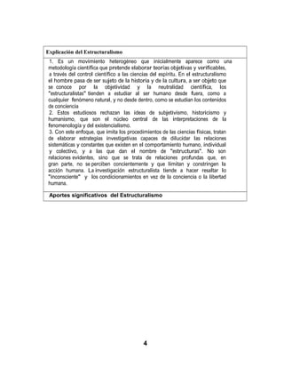 Explicación del Estructuralismo
1. Es un movimiento heterogéneo que inicialmente aparece como una
metodología científica que pretende elaborar teorías objetivas y verificables,
a través del control científico a las ciencias del espíritu. En el estructuralismo
el hombre pasa de ser sujeto de la historia y de la cultura, a ser objeto que
se conoce por la objetividad y la neutralidad científica, los
"estructuralistas" tienden a estudiar al ser humano desde fuera, como a
cualquier fenómeno natural, y no desde dentro, como se estudian los contenidos
de conciencia
2. Estos estudiosos rechazan las ideas de subjetivismo, historicismo y
humanismo, que son el núcleo central de las interpretaciones de la
fenomenología y del existencialismo.
3. Con este enfoque, que imita los procedimientos de las ciencias físicas, tratan
de elaborar estrategias investigativas capaces de dilucidar las relaciones
sistemáticas y constantes que existen en el comportamiento humano, individual
y colectivo, y a las que dan el nombre de "estructuras". No son
relaciones evidentes, sino que se trata de relaciones profundas que, en
gran parte, no se perciben concientemente y que limitan y constringen la
acción humana. La investigación estructuralista tiende a hacer resaltar lo
"inconsciente" y los condicionamientos en vez de la conciencia o la libertad
humana.
Aportes significativos del Estructuralismo
4
 