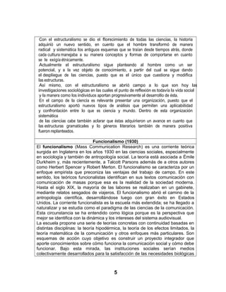 Con el estructuralismo se dio el florecimiento de todas las ciencias, la historia
adquirió un nuevo sentido, en cuento que el hombre transformó de manera
radical y sistemática los antiguos esquemas que se traían desde tiempos atrás, donde
cada cultura manejaba a su manera conceptos y formas de comportarse en cuanto
se le exigía étnicamente.
Actualmente el estructuralismo sigue planteando al hombre como un ser
potencial, y a la vez objeto de conocimiento, a partir del cual se sigue dando
el despliegue de las ciencias, puesto que es el único que cuestiona y modifica
las estructuras.
Así mismo, con el estructuralismo se abrió campo a lo que son hoy las
investigaciones sociológicas en las cuales el punto de reflexión es todavía la vida social
y la manera como los individuos aportan progresivamente al desarrollo de ésta.
En el campo de la ciencia es relevante presentar una organización, puesto que el
estructuralismo aportó nuevos tipos de análisis que permiten una aplicabilidad
y confrontación entre lo que es ciencia y mundo. Dentro de esta organización
sistemática
de las ciencias cabe también aclarar que éstas adquirieron un avance en cuanto que
las estructuras gramaticales y lo géneros literarios también de manera positiva
fueron replanteados.
Funcionalismo (1930)
El funcionalismo (Mass Communication Research) es una corriente teórica
surgida en Inglaterra en los años 1930 en las ciencias sociales, especialmente
en sociología y también de antropología social. La teoría está asociada a Émile
Durkheim y, más recientemente, a Talcott Parsons además de a otros autores
como Herbert Spencer y Robert Merton. El funcionalismo se caracteriza por un
enfoque empirista que preconiza las ventajas del trabajo de campo. En este
sentido, los teóricos funcionalistas identifican en sus textos comunicación con
comunicación de masas porque esa es la realidad de la sociedad moderna.
Hasta el siglo XIX, la mayoría de las labores se realizaban en un gabinete,
mediante relatos sesgados de viajeros. El funcionalismo abrió el camino de la
antropología científica, desarrollándose luego con gran éxito en Estados
Unidos. La corriente funcionalista es la escuela más extendida; se ha llegado a
naturalizar y se estudia como el paradigma de las ciencias de la comunicación.
Esta circunstancia se ha entendido como lógica porque es la perspectiva que
mejor se identifica con la dinámica y los intereses del sistema audiovisual.
La escuela propone una serie de teorías concretas con continuidad basadas en
distintas disciplinas: la teoría hipodérmica, la teoría de los efectos limitados, la
teoría matemática de la comunicación y otros enfoques más particulares. Son
esquemas de acción cuyo objetivo es construir un proyecto integrador que
aporte conocimientos sobre cómo funciona la comunicación social y cómo debe
funcionar. Bajo esta mirada, las instituciones sociales serían medios
colectivamente desarrollados para la satisfacción de las necesidades biológicas
5
 