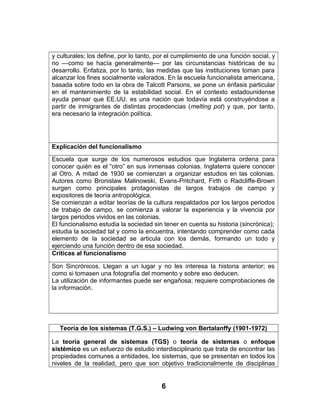 y culturales; los define, por lo tanto, por el cumplimiento de una función social, y
no —como se hacía generalmente— por las circunstancias históricas de su
desarrollo. Enfatiza, por lo tanto, las medidas que las instituciones toman para
alcanzar los fines socialmente valorados. En la escuela funcionalista americana,
basada sobre todo en la obra de Talcott Parsons, se pone un énfasis particular
en el mantenimiento de la estabilidad social. En el contexto estadounidense
ayuda pensar que EE.UU. es una nación que todavía está construyéndose a
partir de inmigrantes de distintas procedencias (melting pot) y que, por tanto,
era necesario la integración política.
Explicación del funcionalismo
Escuela que surge de los numerosos estudios que Inglaterra ordena para
conocer quién es el “otro” en sus inmensas colonias. Inglaterra quiere conocer
al Otro. A mitad de 1930 se comienzan a organizar estudios en las colonias.
Autores como Bronislaw Malinowski, Evans-Pritchard, Firth o Radcliffe-Brown
surgen como principales protagonistas de largos trabajos de campo y
expositores de teoría antropológica.
Se comienzan a editar teorías de la cultura respaldados por los largos periodos
de trabajo de campo, se comienza a valorar la experiencia y la vivencia por
largos periodos vividos en las colonias.
El funcionalismo estudia la sociedad sin tener en cuenta su historia (sincrónica);
estudia la sociedad tal y como la encuentra, intentando comprender como cada
elemento de la sociedad se articula con los demás, formando un todo y
ejerciendo una función dentro de esa sociedad.
Críticas al funcionalismo
Son Sincrónicos. Llegan a un lugar y no les interesa la historia anterior; es
como si tomasen una fotografía del momento y sobre eso deducen.
La utilización de informantes puede ser engañosa; requiere comprobaciones de
la información.
Teoría de los sistemas (T.G.S.) – Ludwing von Bertalanffy (1901-1972)
La teoría general de sistemas (TGS) o teoría de sistemas o enfoque
sistémico es un esfuerzo de estudio interdisciplinario que trata de encontrar las
propiedades comunes a entidades, los sistemas, que se presentan en todos los
niveles de la realidad, pero que son objetivo tradicionalmente de disciplinas
6
 