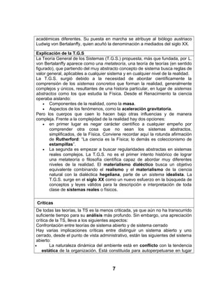 académicas diferentes. Su puesta en marcha se atribuye al biólogo austriaco
Ludwig von Bertalanffy, quien acuñó la denominación a mediados del siglo XX.
Explicación de la T.G.S
La Teoría General de los Sistemas (T.G.S.) propuesta, más que fundada, por L.
von Bertalanffy aparece como una metateoría, una teoría de teorías (en sentido
figurado), que partiendo del muy abstracto concepto de sistema busca reglas de
valor general, aplicables a cualquier sistema y en cualquier nivel de la realidad.
La T.G.S. surgió debido a la necesidad de abordar científicamente la
comprensión de los sistemas concretos que forman la realidad, generalmente
complejos y únicos, resultantes de una historia particular, en lugar de sistemas
abstractos como los que estudia la Física. Desde el Renacimiento la ciencia
operaba aislando:
• Componentes de la realidad, como la masa.
• Aspectos de los fenómenos, como la aceleración gravitatoria.
Pero los cuerpos que caen lo hacen bajo otras influencias y de manera
compleja. Frente a la complejidad de la realidad hay dos opciones:
• en primer lugar es negar carácter científico a cualquier empeño por
comprender otra cosa que no sean los sistemas abstractos,
simplificados, de la Física. Conviene recordar aquí la rotunda afirmación
de Rutherford: “La ciencia es la Física; lo demás es coleccionismo de
estampillas”.
• La segunda es empezar a buscar regularidades abstractas en sistemas
reales complejos. La T.G.S. no es el primer intento histórico de lograr
una metateoría o filosofía científica capaz de abordar muy diferentes
niveles de la realidad. El materialismo dialéctico busca un objetivo
equivalente combinando el realismo y el materialismo de la ciencia
natural con la dialéctica hegeliana, parte de un sistema idealista. La
T.G.S. surge en el siglo XX como un nuevo esfuerzo en la búsqueda de
conceptos y leyes válidos para la descripción e interpretación de toda
clase de sistemas reales o físicos.
Críticas
De todas las teorías, la TS es la menos criticada, ya que aún no ha transcurrido
suficiente tiempo para su análisis más profundo. Sin embargo, una apreciación
crítica de la TS, lleva a los siguientes aspectos:
Confrontación entre teorías de sistema abierto y de sistema cerrado
Hay varias implicaciones críticas entre distinguir un sistema abierto y uno
cerrado, desde el punto de vista administrativo, están las siguientes del sistema
abierto:
• La naturaleza dinámica del ambiente está en conflicto con la tendencia
estática de la organización. Está constituida para autoperpetuarse en lugar
7
 