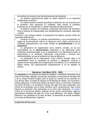 de cambiar de acuerdo a las transformaciones del ambiente.
• Un sistema organizacional rígido no podrá sobrevivir si no responde
adaptándose al entorno.
• Un sistema abierto necesita garantizar la absorción de sus productos por
el ambiente. Para garantizar su viabilidad, debe ofrecer al ambiente
productos por el necesitados o crearle necesidad de tales productos.
• El sistema necesita, de constante y depurada información del ambiente.
Para el sistema es indispensable una retroalimentación constante, depurada
y rápida.
Contrario a ese enfoque abierto, la perspectiva de sistema cerrado indica las
siguientes distorsiones:
• Conduce el estudio y la práctica administrativa a una concentración en
reglas de funcionamiento interno, la eficiencia como criterio primario de la
viabilidad organizacional y por ende, énfasis en procedimientos y no en
programas.
• La perspectiva de organización como sistema cerrado, se da por
insensibilidad de la administración tradicional a las diferencias entre
ambientes organizacionales y por la desatención a la dependencia entre la
organización y su ambiente. Soluciones, instrumentos y técnicas son
intertransferibles, ya que el ambiente no hace la diferencia.
• La perspectiva de la organización como sistema cerrado, lleva a la
insensibilidad hacia la necesidad de cambios y adaptación continua y
urgente de las respuestas de la organización al ambiente. En un ambiente de
rápido cambio, las organizaciones desaparecerán si no se adaptan al
cambio.
Marxismo - Karl Marx (1818 – 1883)
El marxismo es el conjunto de doctrinas políticas y filosóficas derivadas de la
obra de Karl Marx, filósofo, economista, periodista y revolucionario del siglo XIX
y de su amigo Friedrich Engels quien lo ayudó en muchos de sus avances en
sus teorías. Marx y Engels se basaron en la filosofía de Hegel y de Feuerbach,
ambos alemanes, la economía política de Adam Smith, la economía ricardiana
de David Ricardo y el socialismo francés del siglo XIX para desarrollar una
crítica de la sociedad que es tanto científica como revolucionaria. Esta crítica
alcanzó su expresión más sistemática en su obra más importante, El capital:
crítica de la economía política. Además de las raíces mencionadas, algunos
pensadores marxistas del siglo XX, como Louis Althusser, Toni Negri o Miguel
Abensour han señalado en la obra de Marx, el desarrollo de temas presentes
en la obra de Maquiavelo o Spinoza.
Explicación del Marxismo
8
 