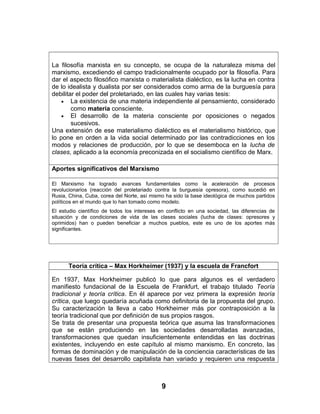La filosofía marxista en su concepto, se ocupa de la naturaleza misma del
marxismo, excediendo el campo tradicionalmente ocupado por la filosofía. Para
dar el aspecto filosófico marxista o materialista dialéctico, es la lucha en contra
de lo idealista y dualista por ser considerados como arma de la burguesía para
debilitar el poder del proletariado, en las cuales hay varias tesis:
• La existencia de una materia independiente al pensamiento, considerado
como materia consciente.
• El desarrollo de la materia consciente por oposiciones o negados
sucesivos.
Una extensión de ese materialismo dialéctico es el materialismo histórico, que
lo pone en orden a la vida social determinado por las contradicciones en los
modos y relaciones de producción, por lo que se desemboca en la lucha de
clases, aplicado a la economía preconizada en el socialismo científico de Marx.
Aportes significativos del Marxismo
El Marxismo ha logrado avances fundamentales como la aceleración de procesos
revolucionarios (reacción del proletariado contra la burguesía opresora), como sucedió en
Rusia, China, Cuba, corea del Norte, así mismo ha sido la base ideológica de muchos partidos
políticos en el mundo que lo han tomado como modelo.
El estudio científico de todos los intereses en conflicto en una sociedad, las diferencias de
situación y de condiciones de vida de las clases sociales (lucha de clases: opresores y
oprimidos) han o pueden beneficiar a muchos pueblos, este es uno de los aportes más
significantes.
Teoría crítica – Max Horkheimer (1937) y la escuela de Francfort
En 1937, Max Horkheimer publicó lo que para algunos es el verdadero
manifiesto fundacional de la Escuela de Frankfurt, el trabajo titulado Teoría
tradicional y teoría crítica. En él aparece por vez primera la expresión teoría
crítica, que luego quedaría acuñada como definitoria de la propuesta del grupo.
Su caracterización la lleva a cabo Horkheimer más por contraposición a la
teoría tradicional que por definición de sus propios rasgos.
Se trata de presentar una propuesta teórica que asuma las transformaciones
que se están produciendo en las sociedades desarrolladas avanzadas,
transformaciones que quedan insuficientemente entendidas en las doctrinas
existentes, incluyendo en este capítulo al mismo marxismo. En concreto, las
formas de dominación y de manipulación de la conciencia características de las
nuevas fases del desarrollo capitalista han variado y requieren una respuesta
9
 