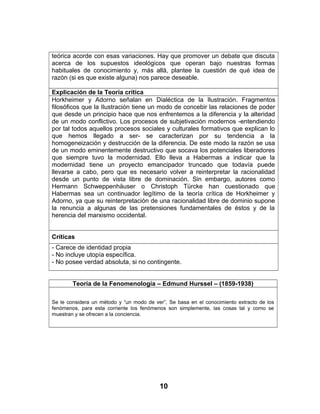 teórica acorde con esas variaciones. Hay que promover un debate que discuta
acerca de los supuestos ideológicos que operan bajo nuestras formas
habituales de conocimiento y, más allá, plantee la cuestión de qué idea de
razón (si es que existe alguna) nos parece deseable.
Explicación de la Teoría crítica
Horkheimer y Adorno señalan en Dialéctica de la Ilustración. Fragmentos
filosóficos que la Ilustración tiene un modo de concebir las relaciones de poder
que desde un principio hace que nos enfrentemos a la diferencia y la alteridad
de un modo conflictivo. Los procesos de subjetivación modernos -entendiendo
por tal todos aquellos procesos sociales y culturales formativos que explican lo
que hemos llegado a ser- se caracterizan por su tendencia a la
homogeneización y destrucción de la diferencia. De este modo la razón se usa
de un modo eminentemente destructivo que socava los potenciales liberadores
que siempre tuvo la modernidad. Ello lleva a Habermas a indicar que la
modernidad tiene un proyecto emancipador truncado que todavía puede
llevarse a cabo, pero que es necesario volver a reinterpretar la racionalidad
desde un punto de vista libre de dominación. Sin embargo, autores como
Hermann Schweppenhäuser o Christoph Türcke han cuestionado que
Habermas sea un continuador legítimo de la teoría crítica de Horkheimer y
Adorno, ya que su reinterpretación de una racionalidad libre de dominio supone
la renuncia a algunas de las pretensiones fundamentales de éstos y de la
herencia del marxismo occidental.
Críticas
- Carece de identidad propia
- No incluye utopía específica.
- No posee verdad absoluta, si no contingente.
Teoría de la Fenomenología – Edmund Hurssel – (1859-1938)
Se le considera un método y “un modo de ver”, Se basa en el conocimiento extracto de los
fenómenos, para esta corriente los fenómenos son simplemente, las cosas tal y como se
muestran y se ofrecen a la conciencia.
10
 