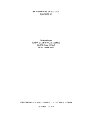 HERRAMIENTAS OFIMATICAS 
FASE DOS (2) 
Presentado por: 
JORDIN CAMILO DIAZ CACERES 
OSCAR IVAN HENAO 
NATALY MARTINEZ 
UNIVERSIDAD NACIONAL ABIERTA Y A DISTANCIA – UNAD 
OCTUBRE DE 2014 
 