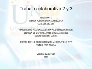 Trabajo colaborativo 2 y 3
INTEGRANTE:
WENDY YULIETH SALINAS HINOJOSA
CC: 1.065.662.095
UNIVERSIDAD NACIONAL ABIERTA Y A DISTANCIA (UNAD)
ESCUELA DE CIENCIAS, ARTES Y HUMANIDADES
COMUNICACIÓN SOCIAL
CURSO: 401114- PRODUCCION DE MEDIOS, VIDEO Y TV
TUTOR: IVAN ARANA
VALLEDUPAR CESAR
2013
 