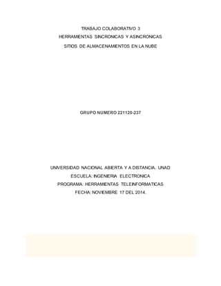 TRABAJO COLABORATIVO 3 
HERRAMIENTAS SINCRONICAS Y ASINCRONICAS 
SITIOS DE ALMACENAMIENTOS EN LA NUBE 
GRUPO NUMERO 221120-237 
UNIVERSIDAD NACIONAL ABIERTA Y A DISTANCIA. UNAD 
ESCUELA: INGENIERIA ELECTRONICA 
PROGRAMA: HERRAMIENTAS TELEINFORMATICAS 
FECHA: NOVIEMBRE 17 DEL 2014. 
 
