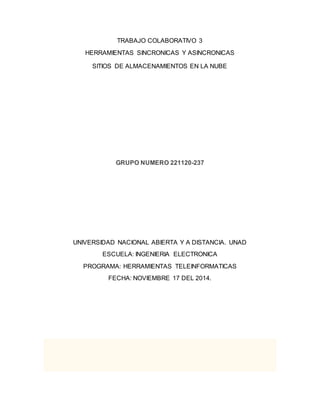 TRABAJO COLABORATIVO 3 
HERRAMIENTAS SINCRONICAS Y ASINCRONICAS 
SITIOS DE ALMACENAMIENTOS EN LA NUBE 
GRUPO NUMERO 221120-237 
UNIVERSIDAD NACIONAL ABIERTA Y A DISTANCIA. UNAD 
ESCUELA: INGENIERIA ELECTRONICA 
PROGRAMA: HERRAMIENTAS TELEINFORMATICAS 
FECHA: NOVIEMBRE 17 DEL 2014. 
 