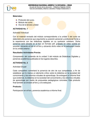 UNIVERSIDAD NACIONAL ABIERTA Y A DISTANCIA – UNAD 
Escuela de Ciencias de la educación – Didácticas Digitales 551040 
Guía de actividades y Rubrica valorativa Trabajo Colaborativo 3 
Materiales: 
Protocolo del curso. 
Módulo del curso. 
Ova de la tercera unidad 
ACTIVIDAD No. 1 
Actividad Individual 
Con el material revisado del módulo correspondiente a la unidad 3 del curso se elaborará una ponencia que argumente su posición personal y profesional frente a la experiencia con las didácticas digitales en su quehacer cotidiano. Dicha ponencia será ubicada en el foro en formato pdf, grabada en video subida en youtube, ubicando el link en el foro y ubicando dicho video en la webquest creada en la unidad anterior. 
Resultados Actividades Previas 
Comprensión del contenido de la unidad 3 del módulo de Didácticas Digitales y ponencia académica publicada en los lugares descritos. 
ACTIVIDAD No. 2 
Actividad Grupal 
Cada compañero comentará la ponencia de otro de sus compañeros, a fin de establecer por lo menos un elemento crítico sobre la didáctica en la sociedad del conocimiento y los entornos virtuales de aprendizaje. Se entregará un informe final que evidencie, la didáctica en la sociedad del conocimiento y los entornos virtuales de aprendizaje por medio de propuestas pedagógicas concretas. Este producto final también se enviará al foro y a la webquest. 
Producto: 
Participación en el foro, ponencia académica e informe final. 
 