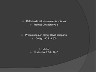 



Catedra de estudios afrocolombianos
 Trabajo Colaborativo 3

Presentado por: Henry David Chaparro
 Codigo: 80 218.200

UNAD
 Noviembre 22 de 2013


 