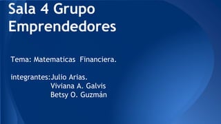 Sala 4 Grupo 
Emprendedores 
Tema: Matematicas Financiera. 
integrantes:Julio Arias. 
Viviana A. Galvis 
Betsy O. Guzmán 
 