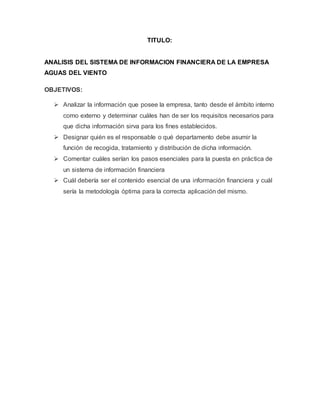 TITULO:
ANALISIS DEL SISTEMA DE INFORMACION FINANCIERA DE LA EMPRESA
AGUAS DEL VIENTO
OBJETIVOS:
 Analizar la información que posee la empresa, tanto desde el ámbito interno
como externo y determinar cuáles han de ser los requisitos necesarios para
que dicha información sirva para los fines establecidos.
 Designar quién es el responsable o qué departamento debe asumir la
función de recogida, tratamiento y distribución de dicha información.
 Comentar cuáles serían los pasos esenciales para la puesta en práctica de
un sistema de información financiera
 Cuál debería ser el contenido esencial de una información financiera y cuál
sería la metodología óptima para la correcta aplicación del mismo.
 