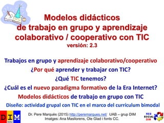 Modelos didácticos
de trabajo en grupo y aprendizaje
colaborativo / cooperativo con TIC
versión: 2.3
Trabajos en grupo y aprendizaje colaborativo/cooperativo
¿Por qué aprender y trabajar con TIC?
¿Qué TIC tenemos?
¿Cuál es el nuevo paradigma formativo de la Era Internet?
Modelos didácticos de trabajo en grupo con TIC
Diseño: actividad grupal con TIC en el marco del currículum bimodal
Dr. Pere Marquès (2015) http://peremarques.net/ UAB – grup DIM
Imatges: Ana Masllorens, Ole Glad i fonts CC.
 