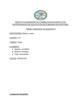 INSTITUTO SUPERIOR DE FORMACIÓN DOCENTE N°50.
PROFESORADO DE EDUCACIÓN SECUNDARIA EN HISTORIA.
Trabajo colaborativo de geografía II
PROFESORA:Galera, Laura.
CURSO: 3°A
TURNO: Tarde.
ALUMNOS:
● Aguirre, Jonathan;
● Alvarez, Rodrigo;
● Vogt, Jacqueline.
FECHA: 02/06/2016
Localización Geográfica.
 