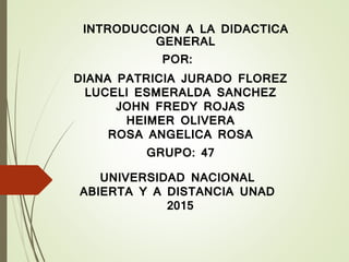 INTRODUCCION A LA DIDACTICA
GENERAL
POR:
DIANA PATRICIA JURADO FLOREZ
LUCELI ESMERALDA SANCHEZ
JOHN FREDY ROJAS
HEIMER OLIVERA
ROSA ANGELICA ROSA
GRUPO: 47
UNIVERSIDAD NACIONAL
ABIERTA Y A DISTANCIA UNAD
2015
 