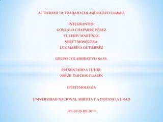 ACTIVIDAD 10: TRABAJO COLABORATIVO Unidad 2.
INTEGRANTES:
GONZALO CHAPARRO PÉREZ
YULEIDY MARTÍNEZ.
SORYT MOSQUERA.
LUZ MARINA GUTIÉRREZ
GRUPO COLABORATIVO No.85.
PRESENTADO A TUTOR:
JORGE TEJEDOR GUARÍN
EPISTEMOLOGÍA
UNIVERSIDAD NACIONALABIERTA Y A DISTANCIA UNAD
JULIO 26 DE 2013
 